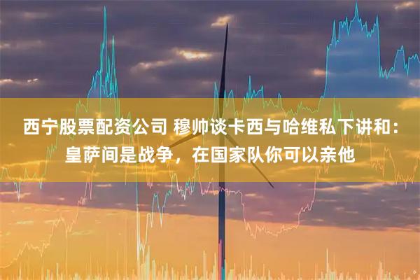 西宁股票配资公司 穆帅谈卡西与哈维私下讲和：皇萨间是战争，在国家队你可以亲他