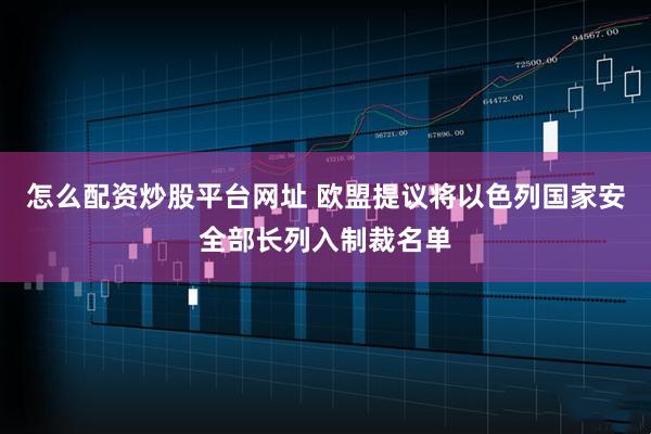 怎么配资炒股平台网址 欧盟提议将以色列国家安全部长列入制裁名单
