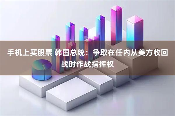 手机上买股票 韩国总统：争取在任内从美方收回战时作战指挥权