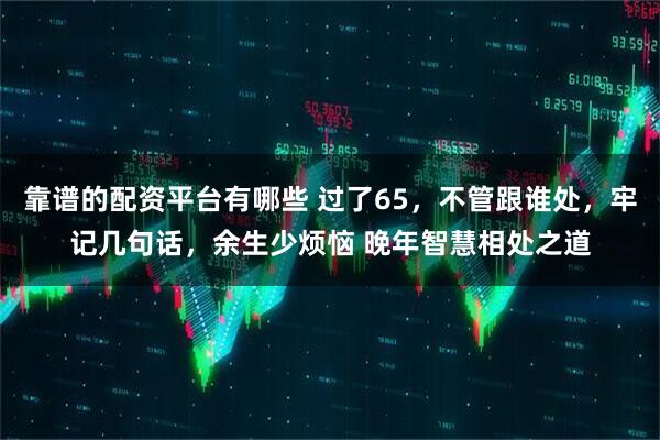 靠谱的配资平台有哪些 过了65，不管跟谁处，牢记几句话，余生少烦恼 晚年智慧相处之道