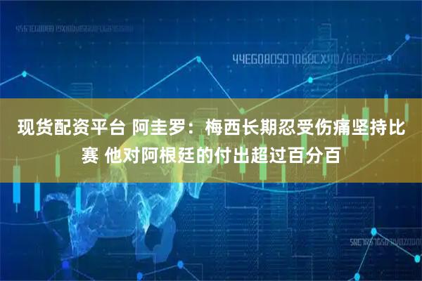 现货配资平台 阿圭罗：梅西长期忍受伤痛坚持比赛 他对阿根廷的付出超过百分百