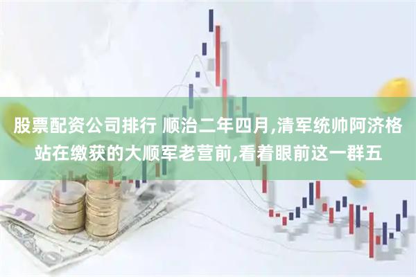 股票配资公司排行 顺治二年四月,清军统帅阿济格站在缴获的大顺军老营前,看着眼前这一群五