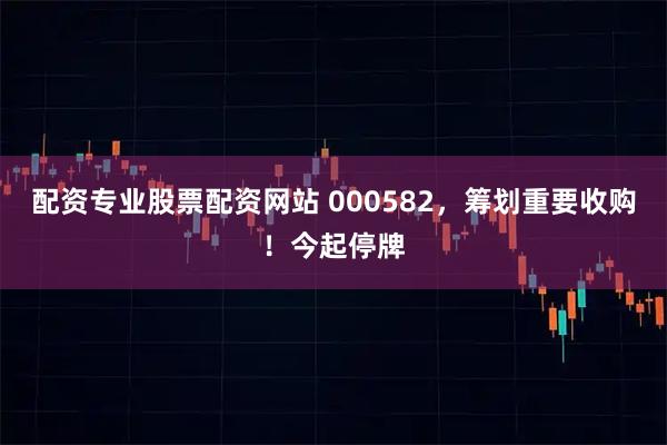 配资专业股票配资网站 000582，筹划重要收购！今起停牌
