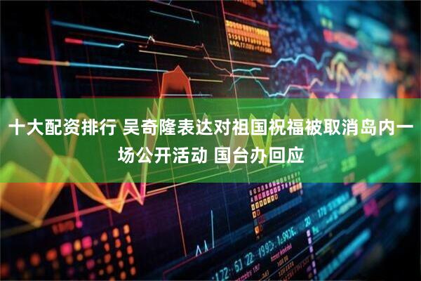 十大配资排行 吴奇隆表达对祖国祝福被取消岛内一场公开活动 国台办回应