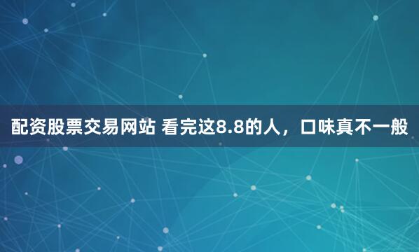 配资股票交易网站 看完这8.8的人，口味真不一般